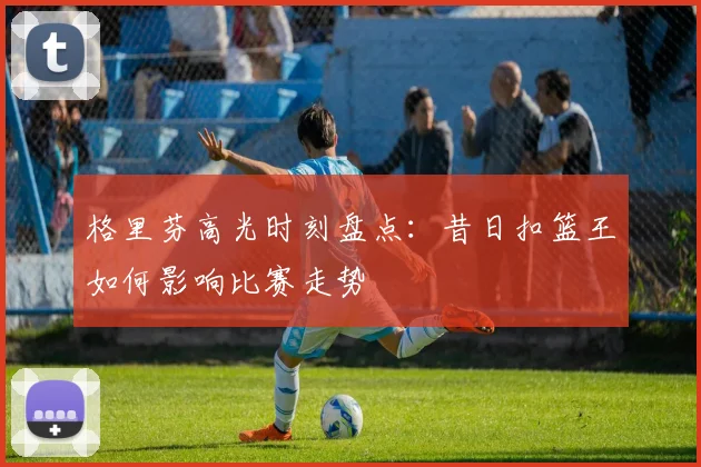 格里芬高光时刻盘点：昔日扣篮王如何影响比赛走势