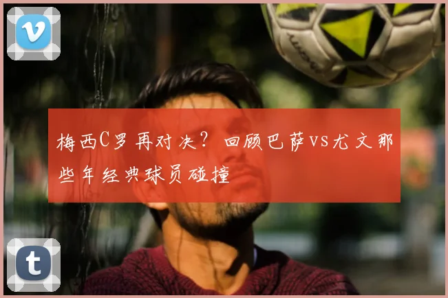 梅西C罗再对决？回顾巴萨vs尤文那些年经典球员碰撞