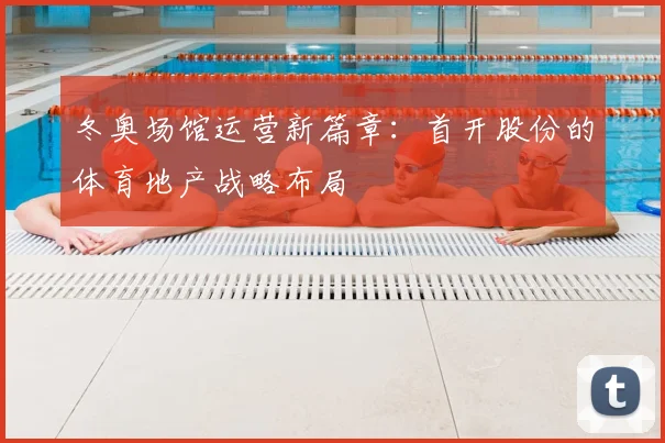 冬奥场馆运营新篇章：首开股份的体育地产战略布局