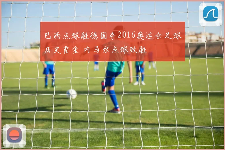 巴西点球胜德国夺2016奥运会足球历史首金 内马尔点球致胜