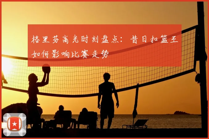 格里芬高光时刻盘点：昔日扣篮王如何影响比赛走势