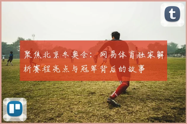 聚焦北京冬奥会：网易体育独家解析赛程亮点与冠军背后的故事