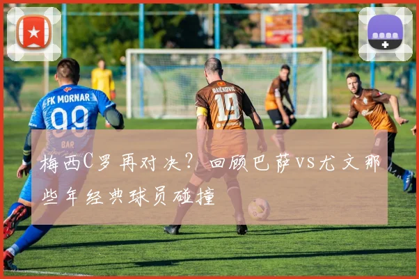 梅西C罗再对决？回顾巴萨vs尤文那些年经典球员碰撞