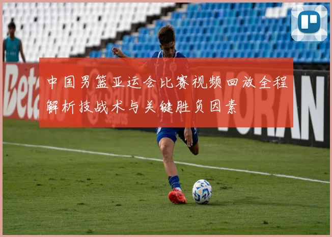 中国男篮亚运会比赛视频回放全程解析技战术与关键胜负因素