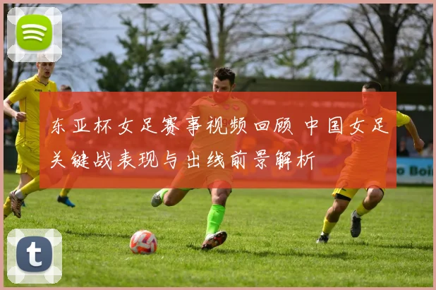 东亚杯女足赛事视频回顾 中国女足关键战表现与出线前景解析