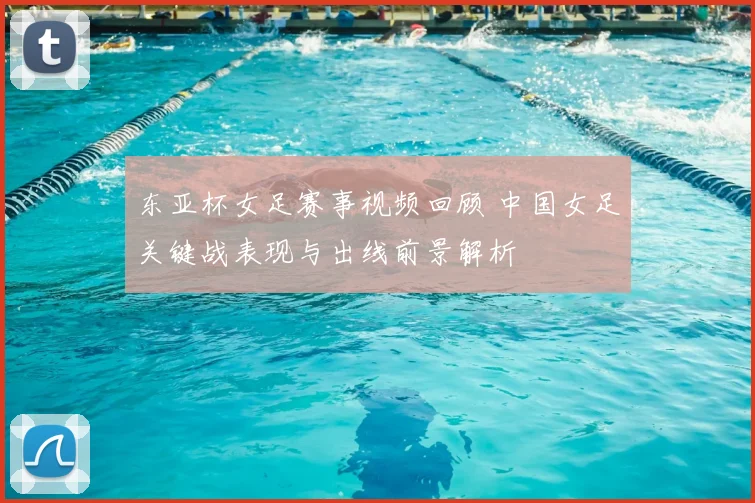 东亚杯女足赛事视频回顾 中国女足关键战表现与出线前景解析