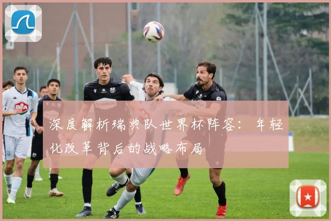 深度解析瑞典队世界杯阵容:年轻化改革背后的战略布局