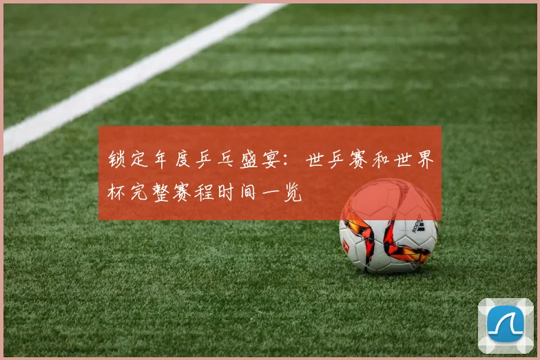 锁定年度乒乓盛宴：世乒赛和世界杯完整赛程时间一览