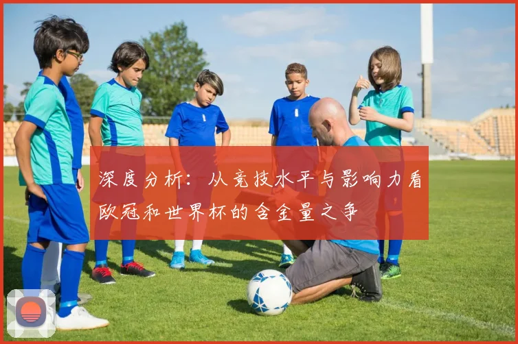 深度分析：从竞技水平与影响力看欧冠和世界杯的含金量之争