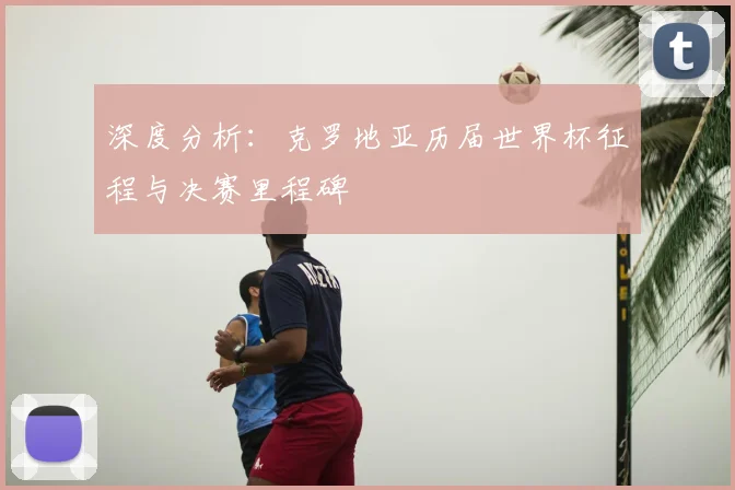 深度分析：克罗地亚历届世界杯征程与决赛里程碑