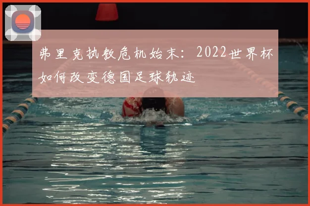 弗里克执教危机始末:2022世界杯如何改变德国足球轨迹