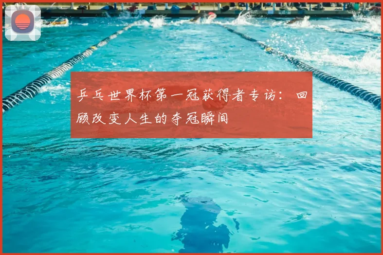 乒乓世界杯第一冠获得者专访:回顾改变人生的夺冠瞬间