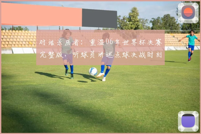 对话亲历者:重温06年世界杯决赛完整版,听球员讲述点球决战时刻