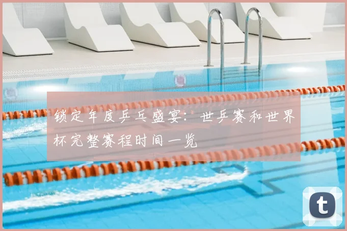 锁定年度乒乓盛宴：世乒赛和世界杯完整赛程时间一览
