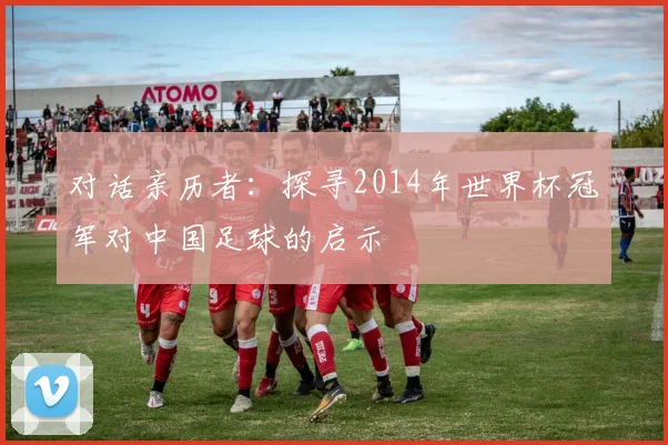 对话亲历者:探寻2014年世界杯冠军对中国足球的启示