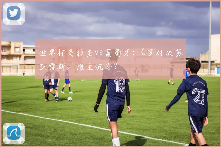 世界杯乌拉圭vs葡萄牙:C罗对决苏亚雷斯,谁主沉浮?