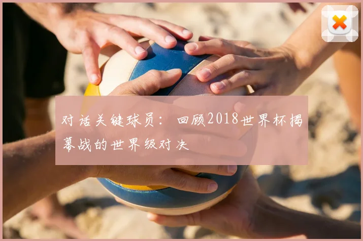 对话关键球员：回顾2018世界杯揭幕战的世界级对决