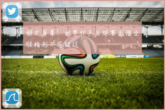锁定屏幕！世界杯乒乓球赛直播全程精彩不容错过