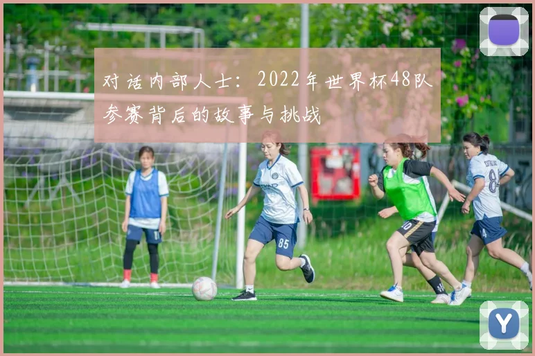 对话内部人士：2022年世界杯48队参赛背后的故事与挑战