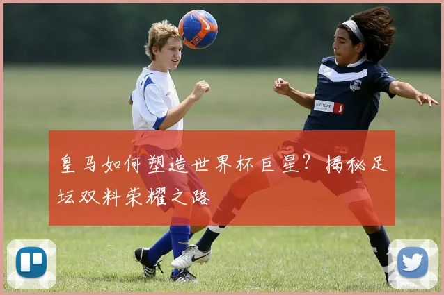 皇马如何塑造世界杯巨星?揭秘足坛双料荣耀之路