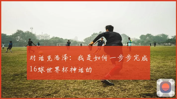 对话克洛泽：我是如何一步步完成16球世界杯神话的