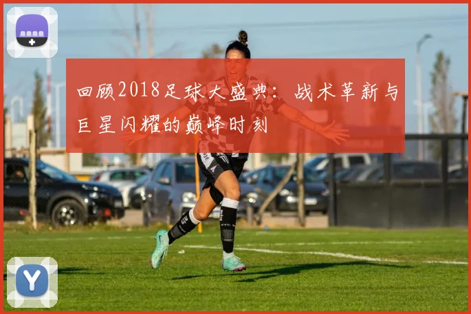 回顾2018足球大盛典:战术革新与巨星闪耀的巅峰时刻