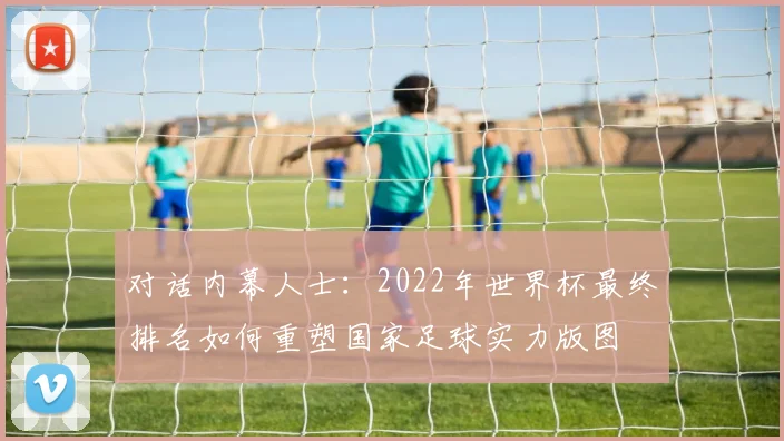 对话内幕人士：2022年世界杯最终排名如何重塑国家足球实力版图