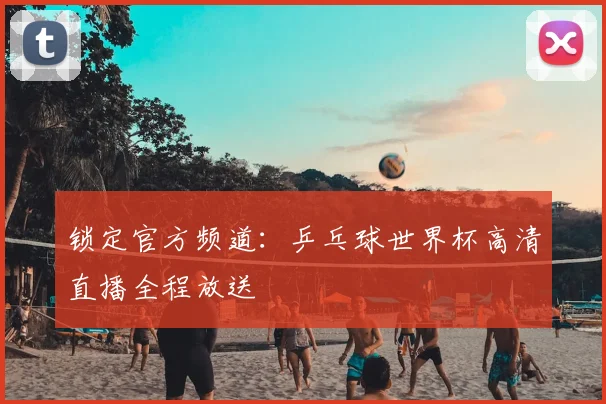 锁定官方频道：乒乓球世界杯高清直播全程放送